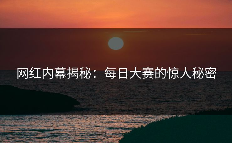 网红内幕揭秘：每日大赛的惊人秘密