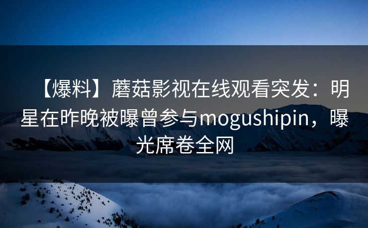 【爆料】蘑菇影视在线观看突发：明星在昨晚被曝曾参与mogushipin，曝光席卷全网