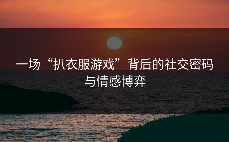 一场“扒衣服游戏”背后的社交密码与情感博弈 一场“扒衣服游戏”背后的社交密码与情感博弈