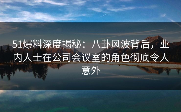 51爆料深度揭秘：八卦风波背后，业内人士在公司会议室的角色彻底令人意外