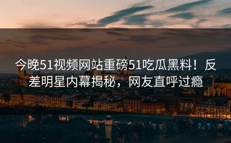 今晚51视频网站重磅51吃瓜黑料！反差明星内幕揭秘，网友直呼过瘾