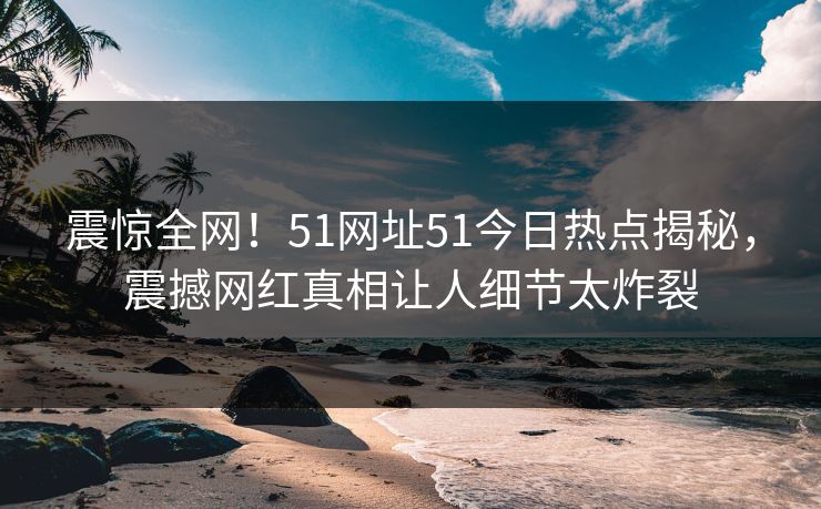 震惊全网！51网址51今日热点揭秘，震撼网红真相让人细节太炸裂