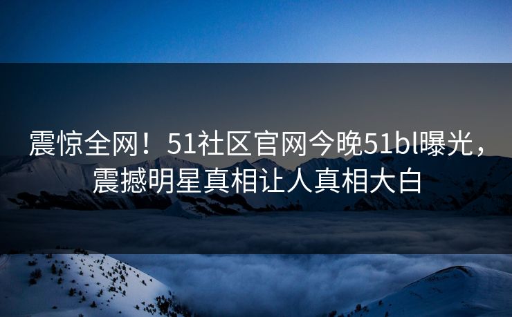 震惊全网！51社区官网今晚51bl曝光，震撼明星真相让人真相大白