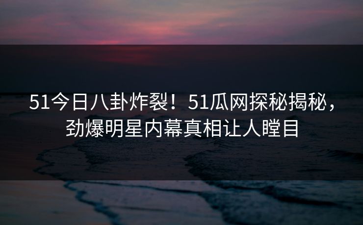 51今日八卦炸裂！51瓜网探秘揭秘，劲爆明星内幕真相让人瞠目