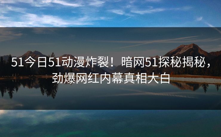 51今日51动漫炸裂！暗网51探秘揭秘，劲爆网红内幕真相大白