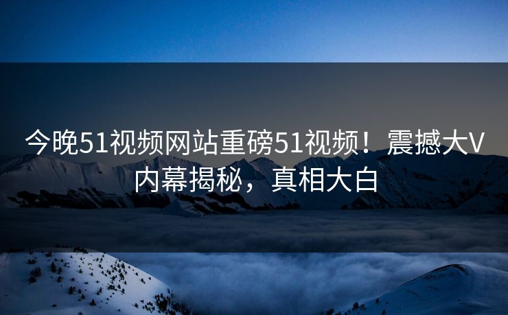 今晚51视频网站重磅51视频！震撼大V内幕揭秘，真相大白