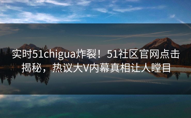 实时51chigua炸裂！51社区官网点击揭秘，热议大V内幕真相让人瞠目