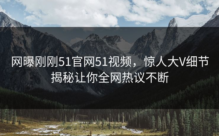 网曝刚刚51官网51视频，惊人大V细节揭秘让你全网热议不断