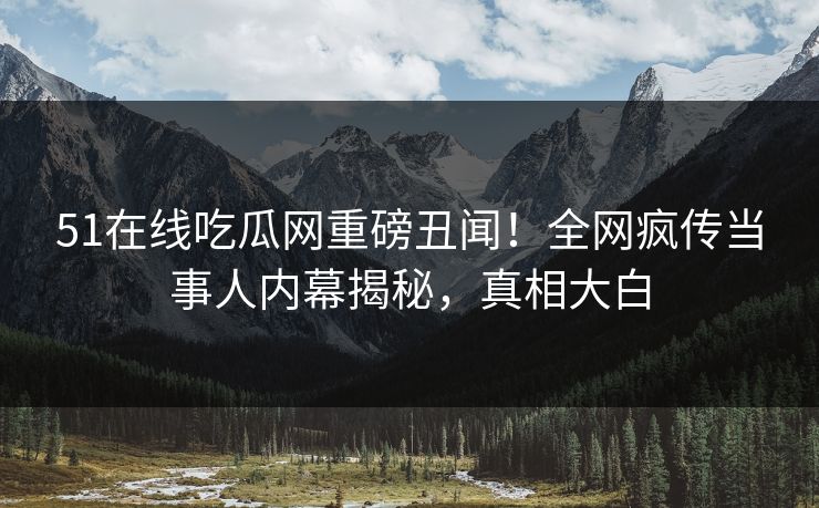 51在线吃瓜网重磅丑闻！全网疯传当事人内幕揭秘，真相大白