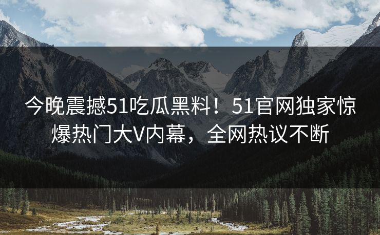 今晚震撼51吃瓜黑料！51官网独家惊爆热门大V内幕，全网热议不断