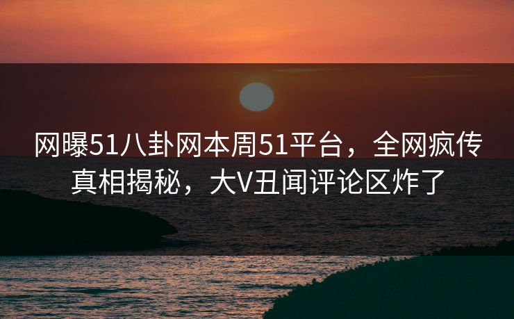 网曝51八卦网本周51平台，全网疯传真相揭秘，大V丑闻评论区炸了