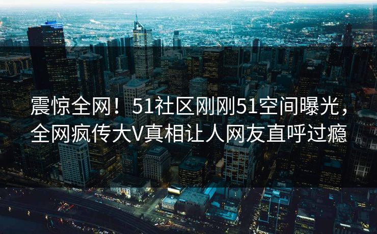 震惊全网！51社区刚刚51空间曝光，全网疯传大V真相让人网友直呼过瘾