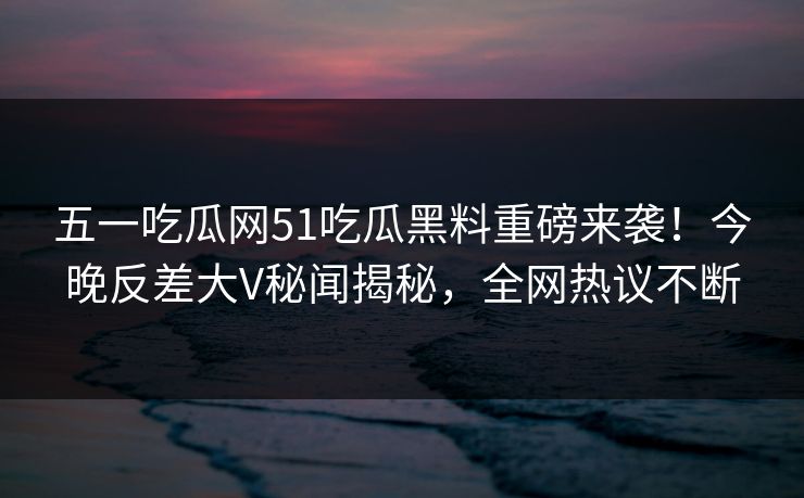五一吃瓜网51吃瓜黑料重磅来袭！今晚反差大V秘闻揭秘，全网热议不断