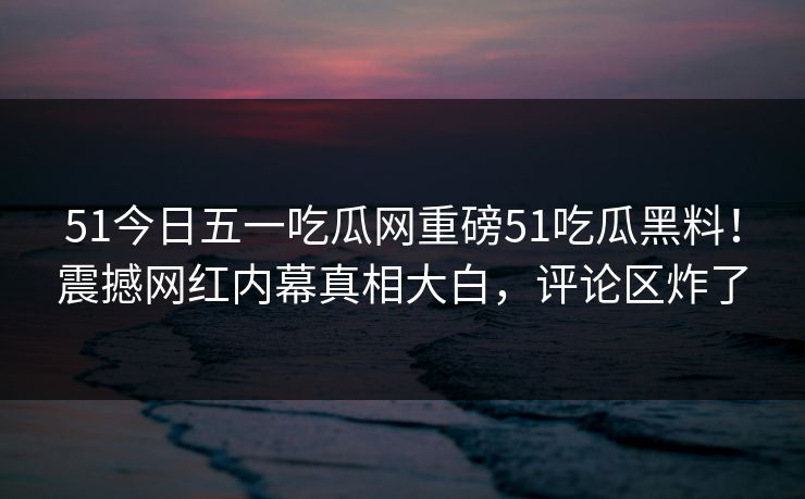 51今日五一吃瓜网重磅51吃瓜黑料！震撼网红内幕真相大白，评论区炸了