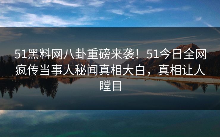 51黑料网八卦重磅来袭！51今日全网疯传当事人秘闻真相大白，真相让人瞠目