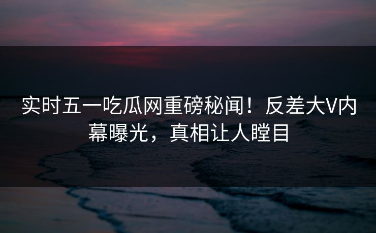 实时五一吃瓜网重磅秘闻！反差大V内幕曝光，真相让人瞠目