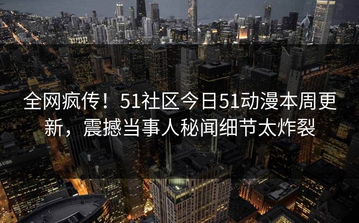 全网疯传！51社区今日51动漫本周更新，震撼当事人秘闻细节太炸裂