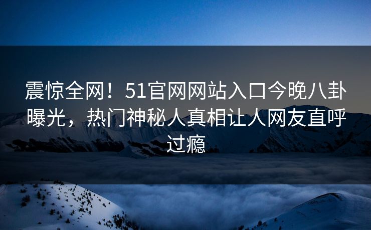 震惊全网！51官网网站入口今晚八卦曝光，热门神秘人真相让人网友直呼过瘾