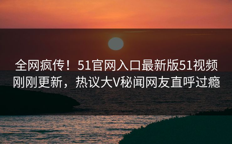 全网疯传！51官网入口最新版51视频刚刚更新，热议大V秘闻网友直呼过瘾