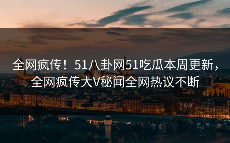 全网疯传！51八卦网51吃瓜本周更新，全网疯传大V秘闻全网热议不断