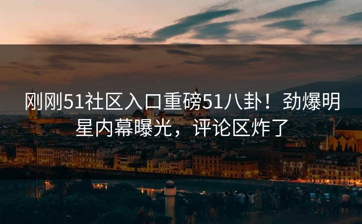 刚刚51社区入口重磅51八卦！劲爆明星内幕曝光，评论区炸了