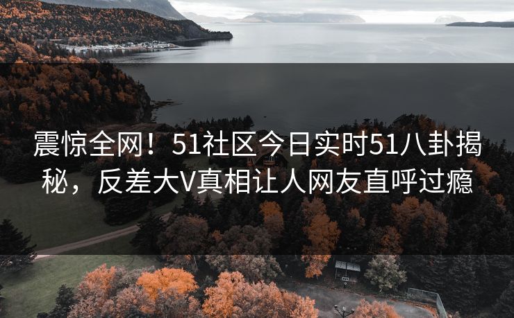 震惊全网！51社区今日实时51八卦揭秘，反差大V真相让人网友直呼过瘾