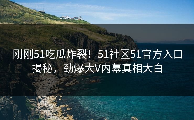 刚刚51吃瓜炸裂！51社区51官方入口揭秘，劲爆大V内幕真相大白