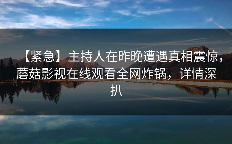 【紧急】主持人在昨晚遭遇真相震惊，蘑菇影视在线观看全网炸锅，详情深扒