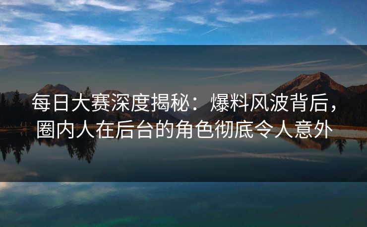每日大赛深度揭秘：爆料风波背后，圈内人在后台的角色彻底令人意外