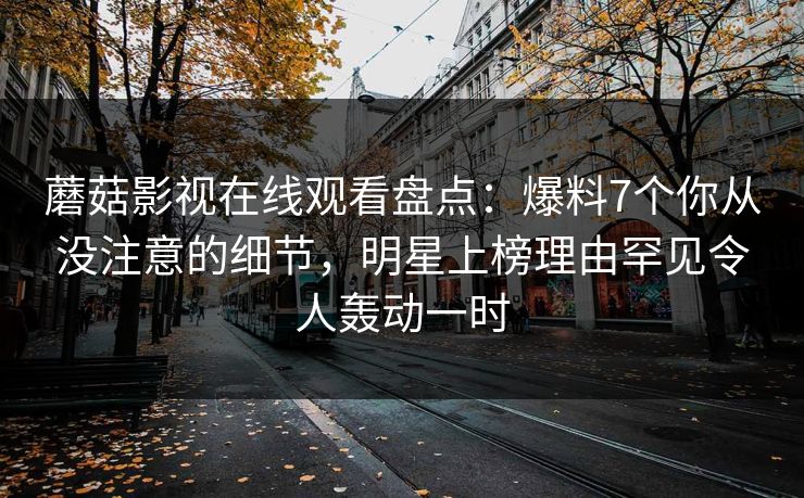 蘑菇影视在线观看盘点：爆料7个你从没注意的细节，明星上榜理由罕见令人轰动一时