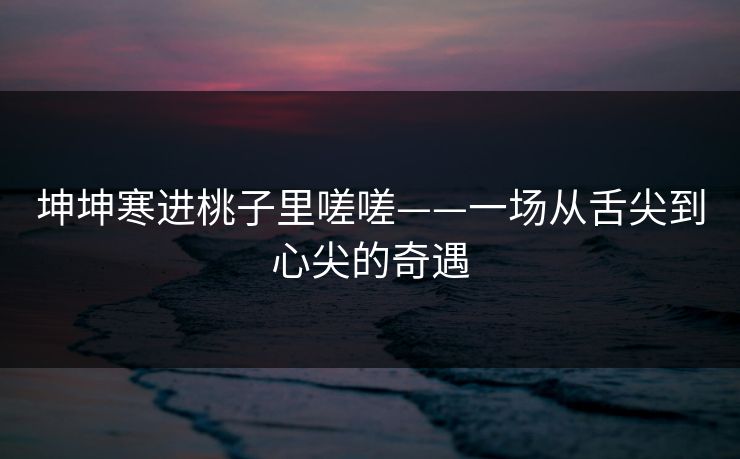 坤坤寒进桃子里嗟嗟——一场从舌尖到心尖的奇遇