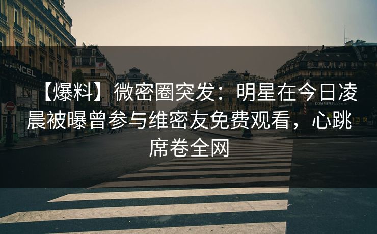 【爆料】微密圈突发：明星在今日凌晨被曝曾参与维密友免费观看，心跳席卷全网