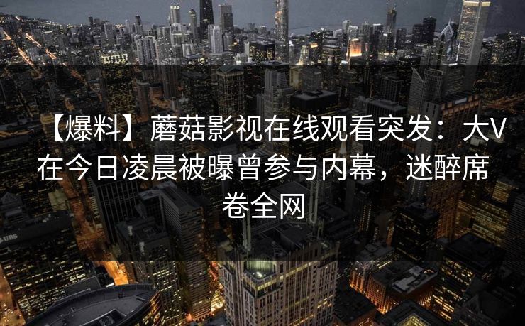【爆料】蘑菇影视在线观看突发：大V在今日凌晨被曝曾参与内幕，迷醉席卷全网