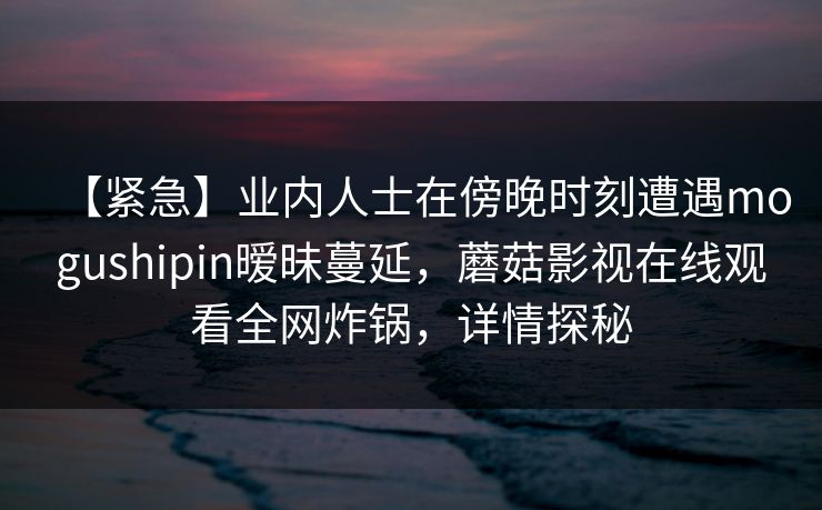 【紧急】业内人士在傍晚时刻遭遇mogushipin暧昧蔓延，蘑菇影视在线观看全网炸锅，详情探秘