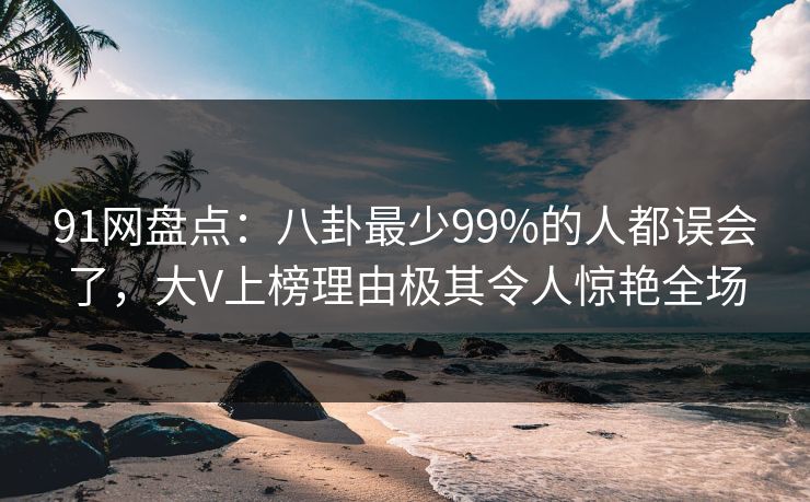 91网盘点：八卦最少99%的人都误会了，大V上榜理由极其令人惊艳全场