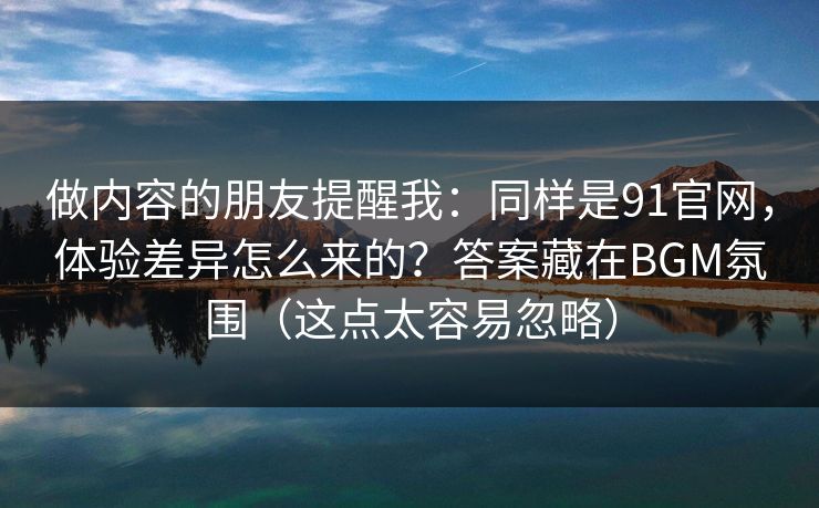 做内容的朋友提醒我：同样是91官网，体验差异怎么来的？答案藏在BGM氛围（这点太容易忽略）