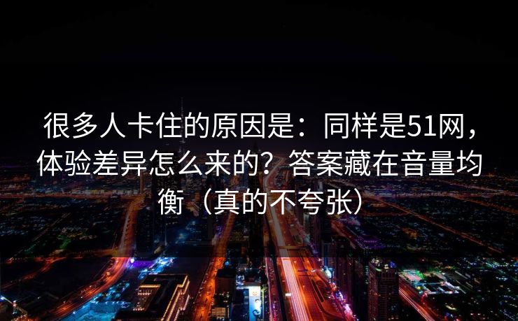 很多人卡住的原因是：同样是51网，体验差异怎么来的？答案藏在音量均衡（真的不夸张）