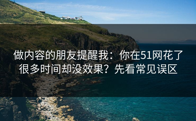 做内容的朋友提醒我：你在51网花了很多时间却没效果？先看常见误区