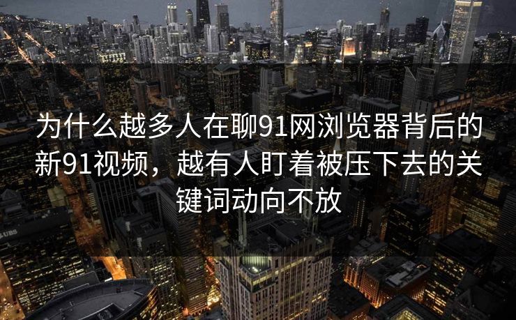 为什么越多人在聊91网浏览器背后的新91视频,越有人盯着被压下去的关键词动向不放 为什么越多人在聊91网浏览器背后的新91视频,越有人盯着被压下去的关键词动向不放